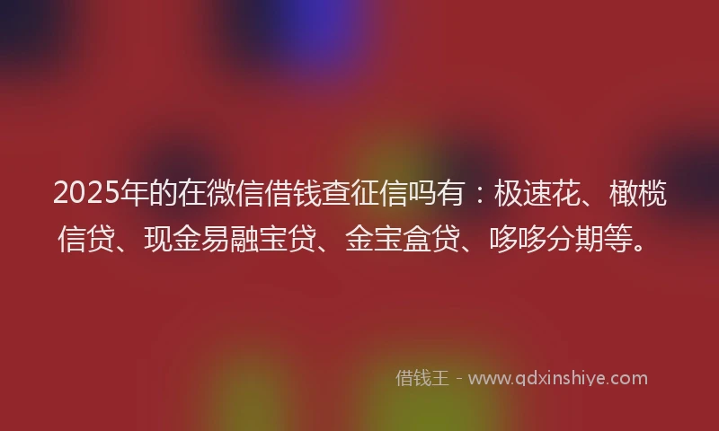 2025年的在微信借钱查征信吗有：极速花、橄榄信贷、现金易融宝贷、金宝盒贷、哆哆分期等。