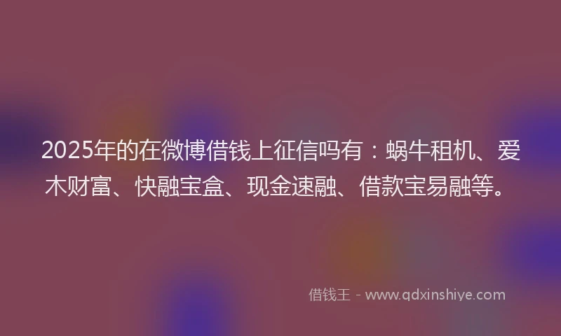 2025年的在微博借钱上征信吗有：蜗牛租机、爱木财富、快融宝盒、现金速融、借款宝易融等。