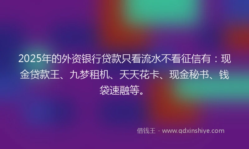 2025年的外资银行贷款只看流水不看征信有：现金贷款王、九梦租机、天天花卡、现金秘书、钱袋速融等。
