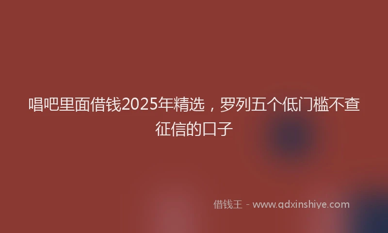 唱吧里面借钱2025年精选，罗列五个低门槛不查征信的口子