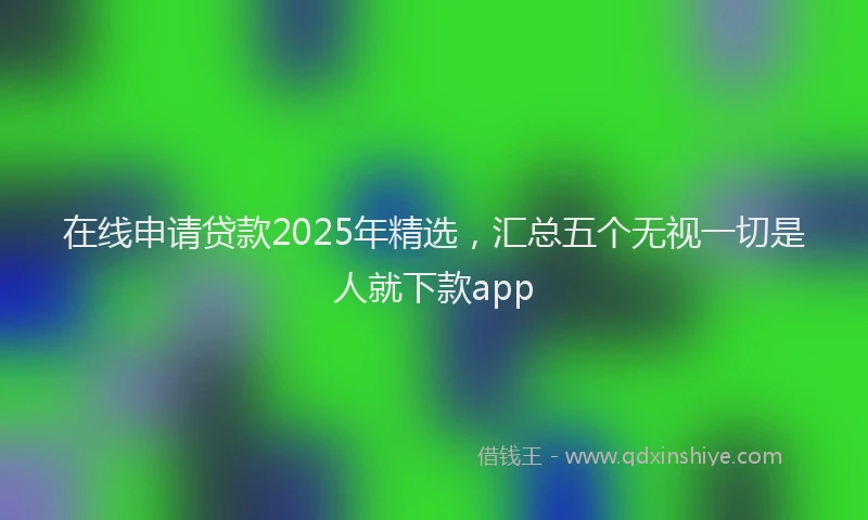 在线申请贷款2025年精选，汇总五个无视一切是人就下款app