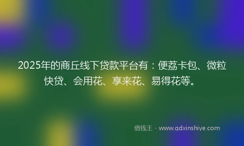 2025年的商丘线下贷款平台有：便荔卡包、微粒快贷、会用花、享来花、易得花等。