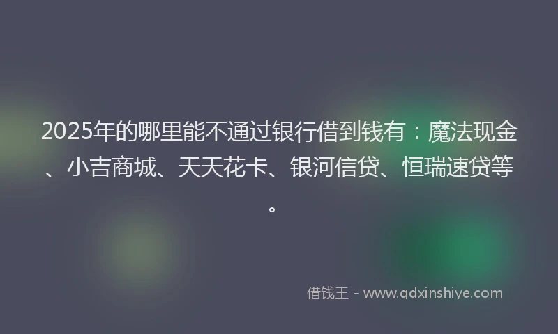 2025年的哪里能不通过银行借到钱有：魔法现金、小吉商城、天天花卡、银河信贷、恒瑞速贷等。