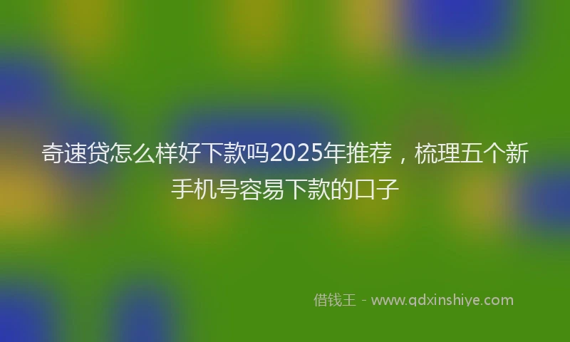 奇速贷怎么样好下款吗2025年推荐，梳理五个新手机号容易下款的口子