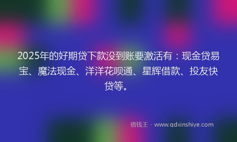 2025年的好期贷下款没到账要激活有：现金贷易宝、魔法现金、洋洋花呗通、星辉借款、投友快贷等。