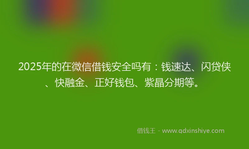 2025年的在微信借钱安全吗有：钱速达、闪贷侠、快融金、正好钱包、紫晶分期等。