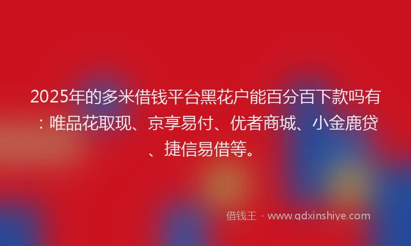 2025年的多米借钱平台黑花户能百分百下款吗有：唯品花取现、京享易付、优者商城、小金鹿贷、捷信易借等。