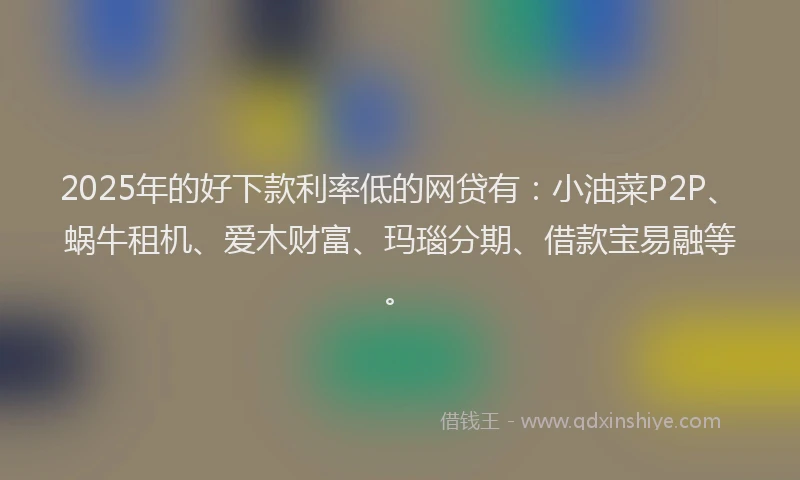 2025年的好下款利率低的网贷有：小油菜P2P、蜗牛租机、爱木财富、玛瑙分期、借款宝易融等。