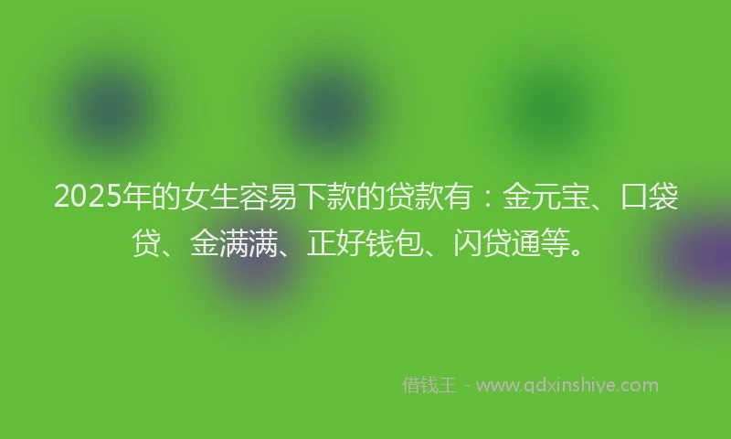 2025年的女生容易下款的贷款有：金元宝、口袋贷、金满满、正好钱包、闪贷通等。