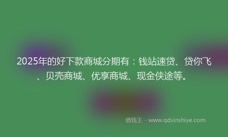 2025年的好下款商城分期有：钱站速贷、贷你飞、贝壳商城、优享商城、现金侠途等。