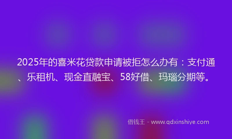 2025年的喜米花贷款申请被拒怎么办有：支付通、乐租机、现金直融宝、58好借、玛瑙分期等。