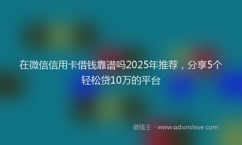 在微信信用卡借钱靠谱吗2025年推荐，分享5个轻松贷10万的平台