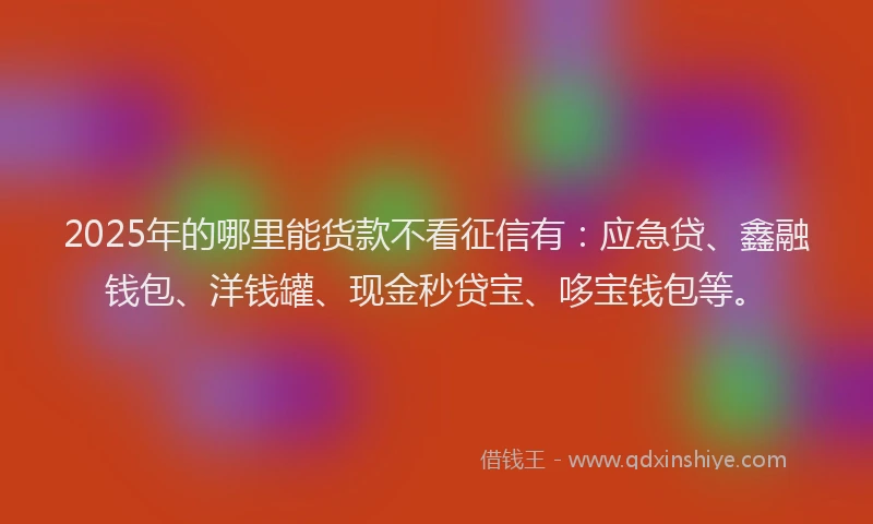 2025年的哪里能货款不看征信有：应急贷、鑫融钱包、洋钱罐、现金秒贷宝、哆宝钱包等。