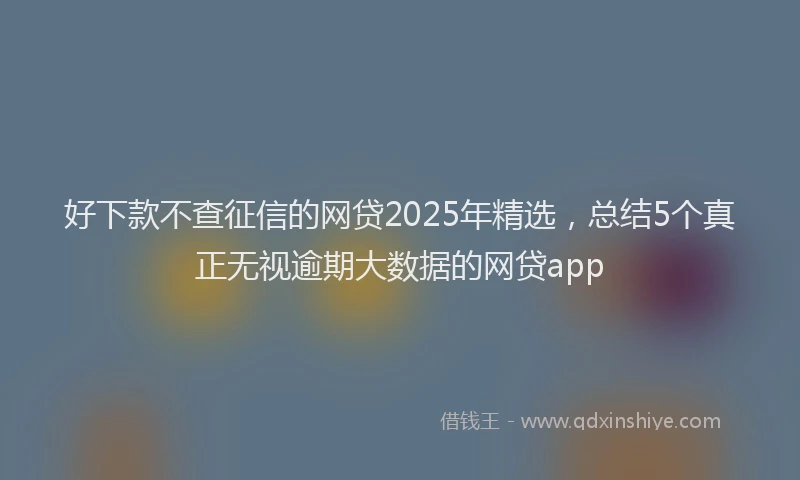 好下款不查征信的网贷2025年精选，总结5个真正无视逾期大数据的网贷app