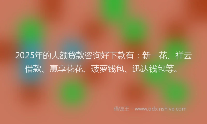 2025年的大额贷款咨询好下款有：新一花、祥云借款、惠享花花、菠萝钱包、迅达钱包等。