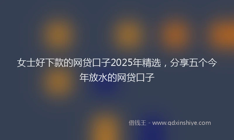 女士好下款的网贷口子2025年精选，分享五个今年放水的网贷口子