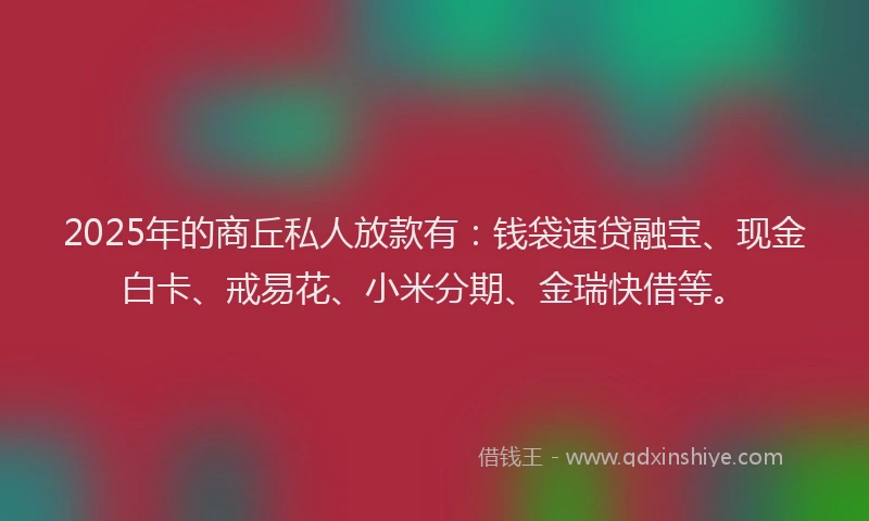 2025年的商丘私人放款有：钱袋速贷融宝、现金白卡、戒易花、小米分期、金瑞快借等。