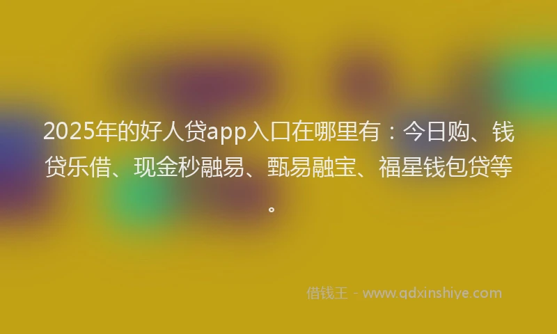 2025年的好人贷app入口在哪里有：今日购、钱贷乐借、现金秒融易、甄易融宝、福星钱包贷等。