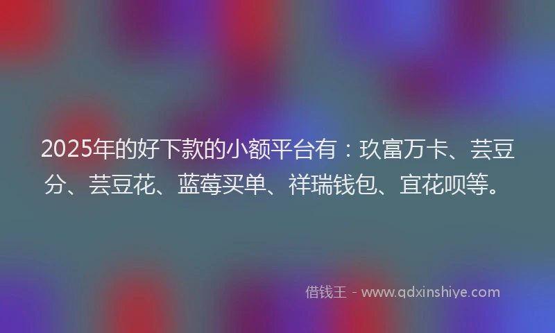 2025年的好下款的小额平台有：玖富万卡、芸豆分、芸豆花、蓝莓买单、祥瑞钱包、宜花呗等。