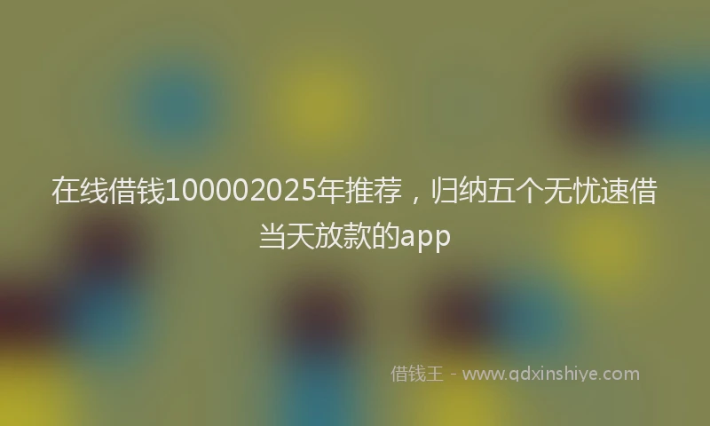 在线借钱100002025年推荐，归纳五个无忧速借当天放款的app