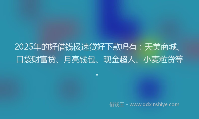 2025年的好借钱极速贷好下款吗有：天美商城、口袋财富贷、月亮钱包、现金超人、小麦粒贷等。