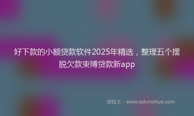 好下款的小额贷款软件2025年精选，整理五个摆脱欠款束缚贷款新app