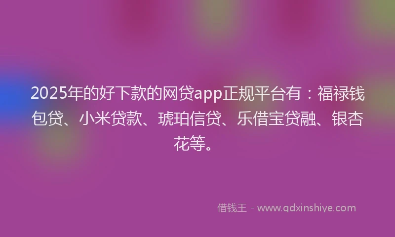 2025年的好下款的网贷app正规平台有：福禄钱包贷、小米贷款、琥珀信贷、乐借宝贷融、银杏花等。