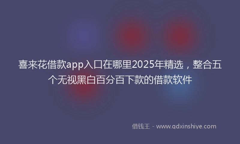喜来花借款app入口在哪里2025年精选，整合五个无视黑白百分百下款的借款软件