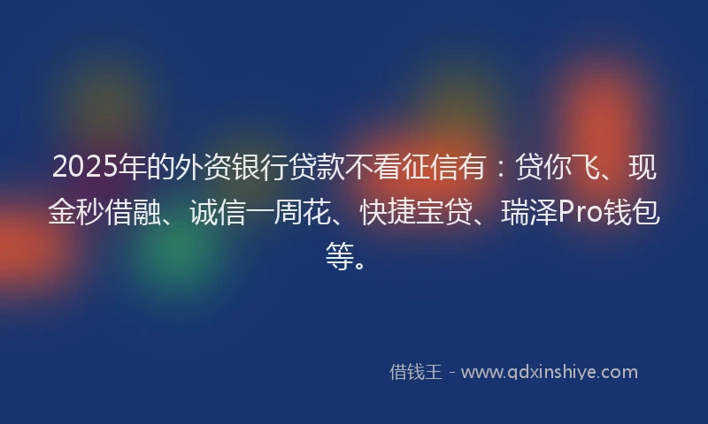 2025年的外资银行贷款不看征信有：贷你飞、现金秒借融、诚信一周花、快捷宝贷、瑞泽Pro钱包等。