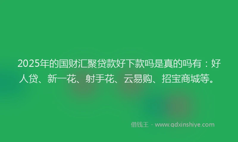 2025年的国财汇聚贷款好下款吗是真的吗有：好人贷、新一花、射手花、云易购、招宝商城等。