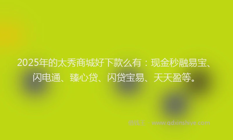2025年的太秀商城好下款么有：现金秒融易宝、闪电通、臻心贷、闪贷宝易、天天盈等。
