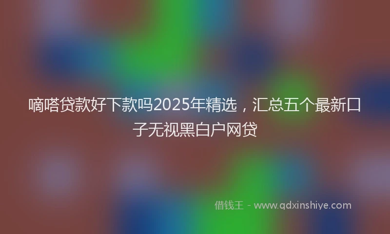 嘀嗒贷款好下款吗2025年精选，汇总五个最新口子无视黑白户网贷