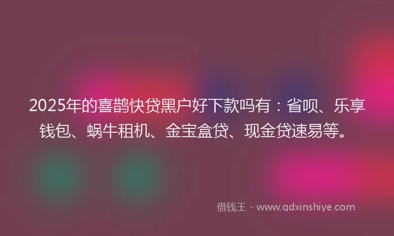 2025年的喜鹊快贷黑户好下款吗有：省呗、乐享钱包、蜗牛租机、金宝盒贷、现金贷速易等。