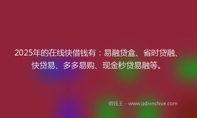 2025年的在线快借钱有：易融贷盒、省时贷融、快贷易、多多易购、现金秒贷易融等。