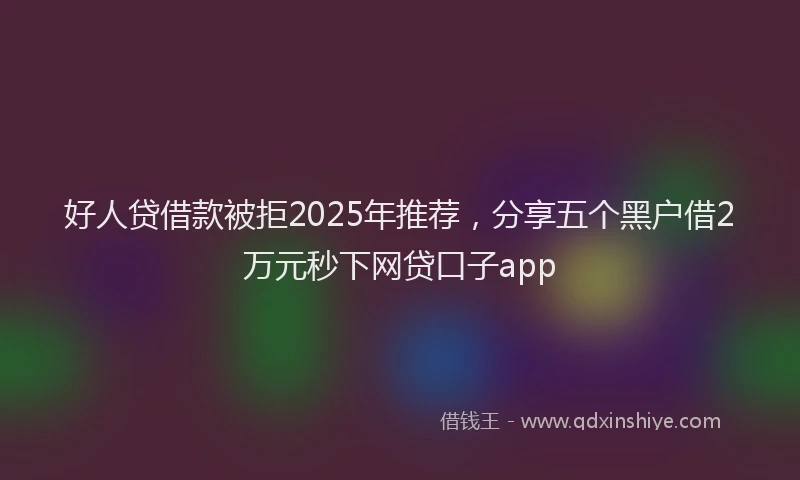 好人贷借款被拒2025年推荐，分享五个黑户借2万元秒下网贷口子app