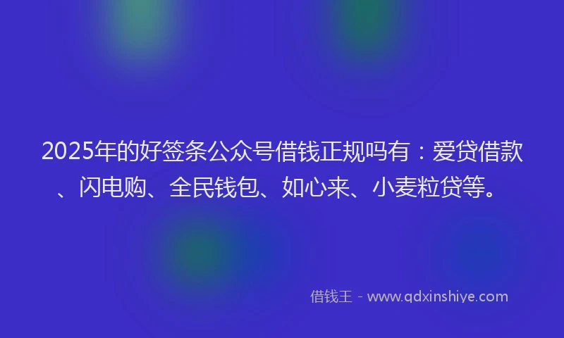 2025年的好签条公众号借钱正规吗有：爱贷借款、闪电购、全民钱包、如心来、小麦粒贷等。