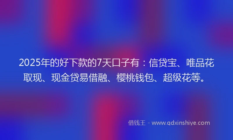 2025年的好下款的7天口子有：信贷宝、唯品花取现、现金贷易借融、樱桃钱包、超级花等。