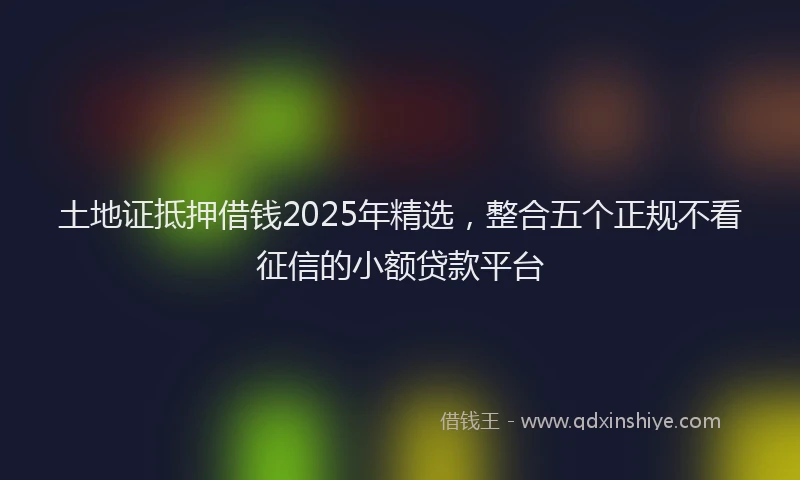 土地证抵押借钱2025年精选，整合五个正规不看征信的小额贷款平台