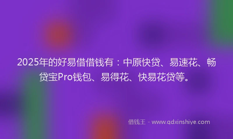 2025年的好易借借钱有：中原快贷、易速花、畅贷宝Pro钱包、易得花、快易花贷等。