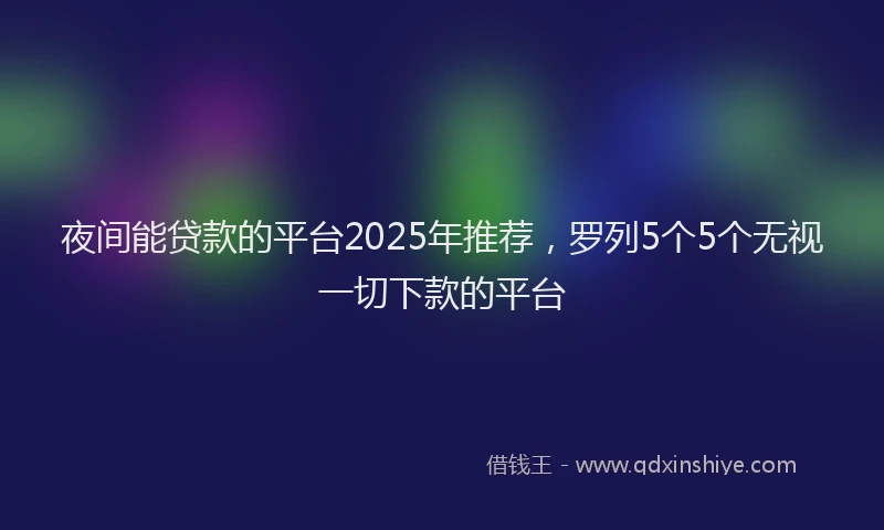 夜间能贷款的平台2025年推荐，罗列5个5个无视一切下款的平台