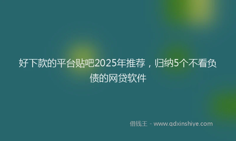 好下款的平台贴吧2025年推荐，归纳5个不看负债的网贷软件