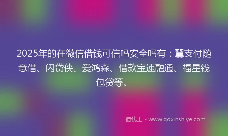 2025年的在微信借钱可信吗安全吗有：翼支付随意借、闪贷侠、爱鸿森、借款宝速融通、福星钱包贷等。