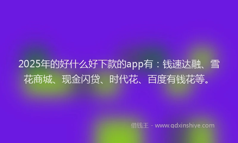 2025年的好什么好下款的app有：钱速达融、雪花商城、现金闪贷、时代花、百度有钱花等。