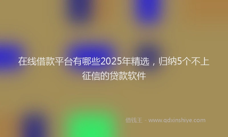 在线借款平台有哪些2025年精选，归纳5个不上征信的贷款软件