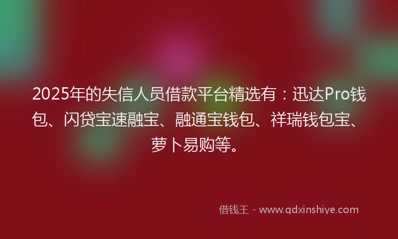 2025年的失信人员借款平台精选有：迅达Pro钱包、闪贷宝速融宝、融通宝钱包、祥瑞钱包宝、萝卜易购等。