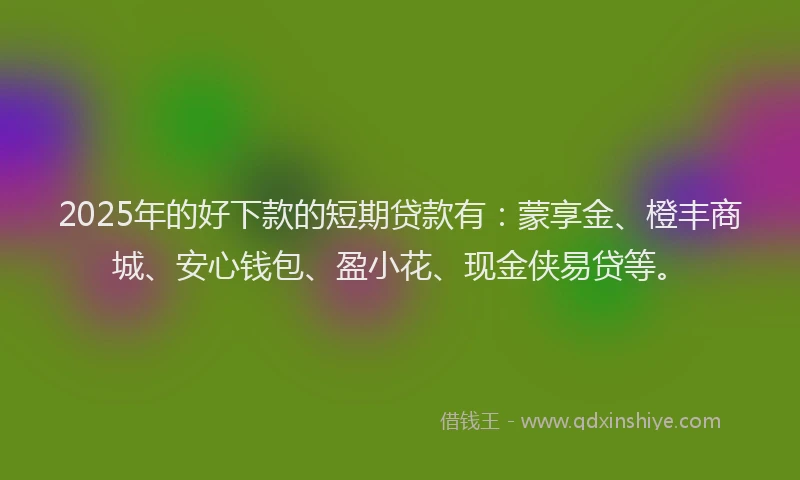 2025年的好下款的短期贷款有：蒙享金、橙丰商城、安心钱包、盈小花、现金侠易贷等。