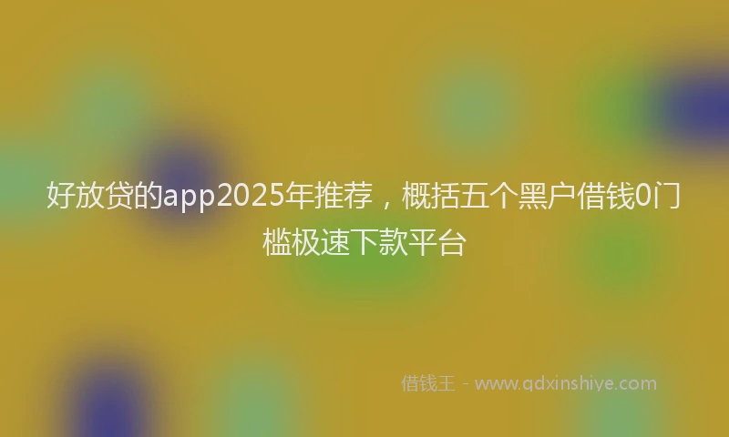 好放贷的app2025年推荐，概括五个黑户借钱0门槛极速下款平台
