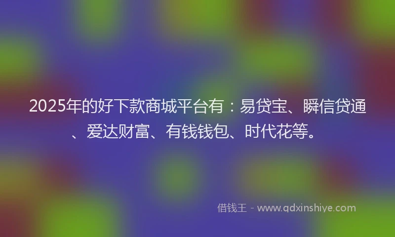 2025年的好下款商城平台有：易贷宝、瞬信贷通、爱达财富、有钱钱包、时代花等。