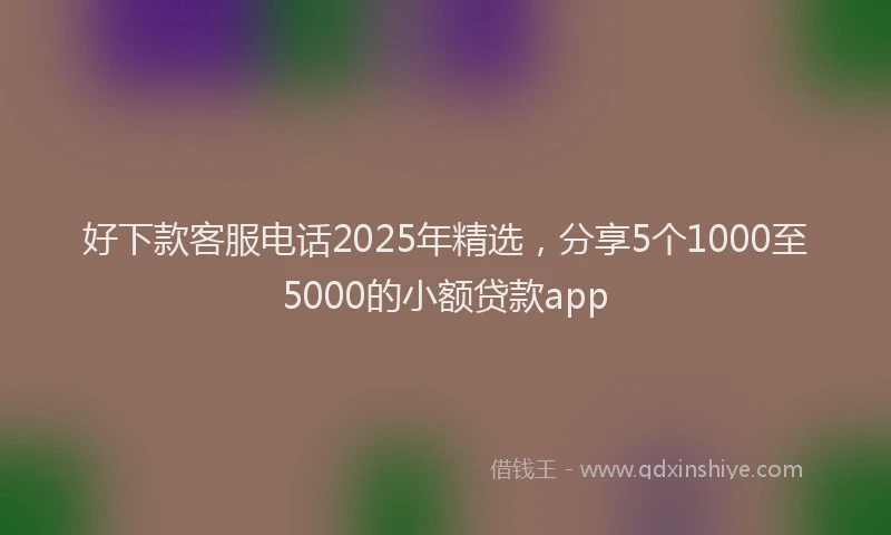 好下款客服电话2025年精选，分享5个1000至5000的小额贷款app
