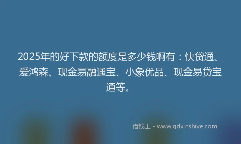 2025年的好下款的额度是多少钱啊有：快贷通、爱鸿森、现金易融通宝、小象优品、现金易贷宝通等。
